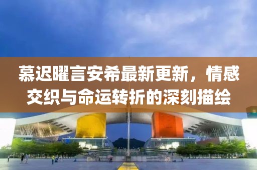 慕遲曜言安希最新更新，情感交織與命運(yùn)轉(zhuǎn)折的深刻描繪
