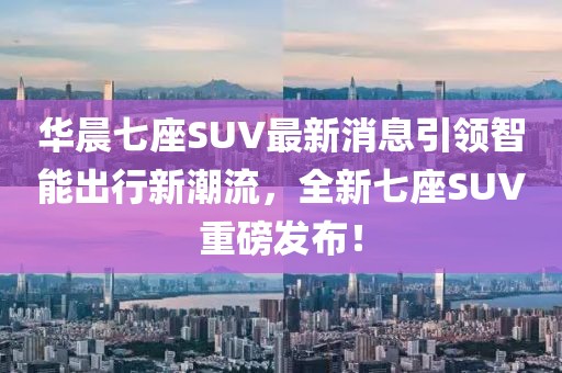 華晨七座SUV最新消息引領(lǐng)智能出行新潮流，全新七座SUV重磅發(fā)布！