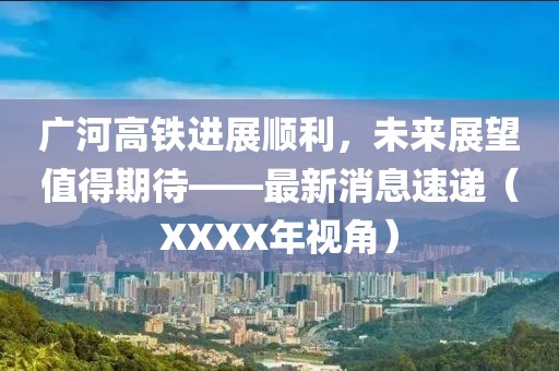 廣河高鐵進(jìn)展順利，未來(lái)展望值得期待——最新消息速遞（XXXX年視角）