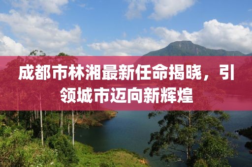 成都市林湘最新任命揭曉，引領(lǐng)城市邁向新輝煌