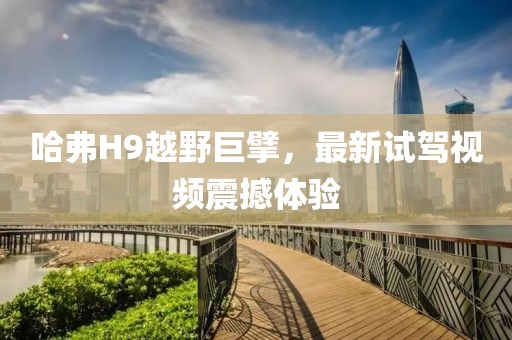 哈弗H9越野巨擘，最新試駕視頻震撼體驗(yàn)