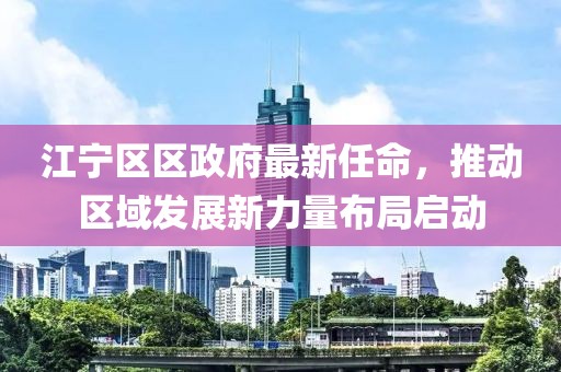 江寧區(qū)區(qū)政府最新任命，推動區(qū)域發(fā)展新力量布局啟動