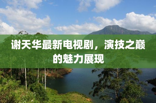 謝天華最新電視劇，演技之巔的魅力展現(xiàn)