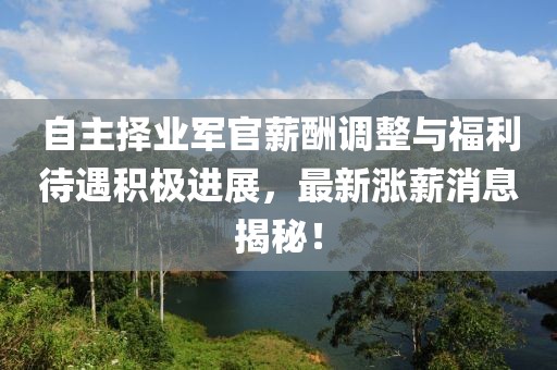 自主擇業(yè)軍官薪酬調(diào)整與福利待遇積極進展，最新漲薪消息揭秘！