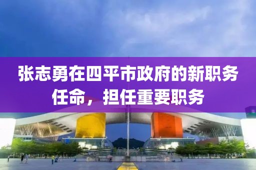 張志勇在四平市政府的新職務任命，擔任重要職務