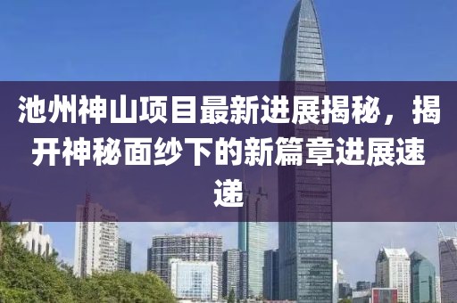 池州神山項目最新進展揭秘，揭開神秘面紗下的新篇章進展速遞