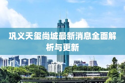 鞏義天璽尚城最新消息全面解析與更新