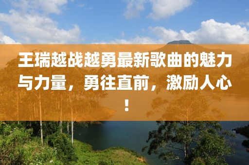 王瑞越戰(zhàn)越勇最新歌曲的魅力與力量，勇往直前，激勵(lì)人心！