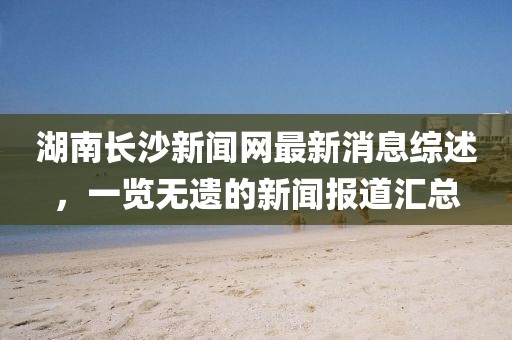 湖南長沙新聞網(wǎng)最新消息綜述，一覽無遺的新聞報道匯總