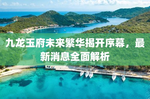 九龍玉府未來(lái)繁華揭開(kāi)序幕，最新消息全面解析
