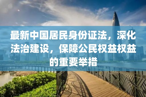 最新中國居民身份證法，深化法治建設，保障公民權益權益的重要舉措