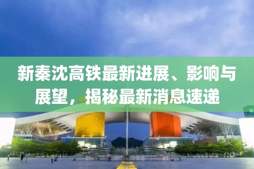 新秦沈高鐵最新進展、影響與展望，揭秘最新消息速遞