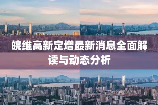 皖維高新定增最新消息全面解讀與動(dòng)態(tài)分析