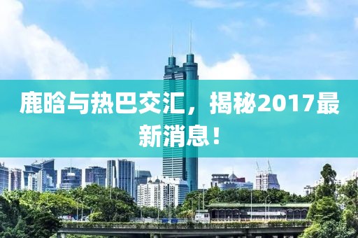 鹿晗與熱巴交匯，揭秘2017最新消息！