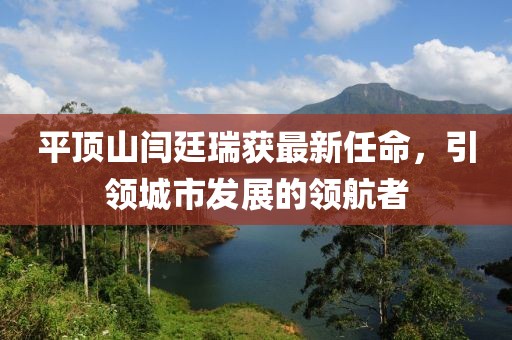 平頂山閆廷瑞獲最新任命，引領城市發(fā)展的領航者