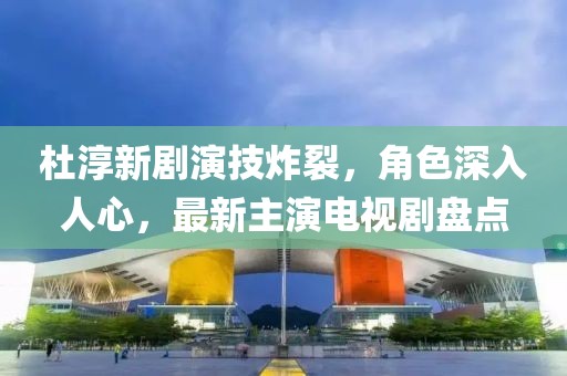 杜淳新劇演技炸裂，角色深入人心，最新主演電視劇盤點