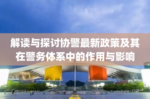 解讀與探討協(xié)警最新政策及其在警務(wù)體系中的作用與影響