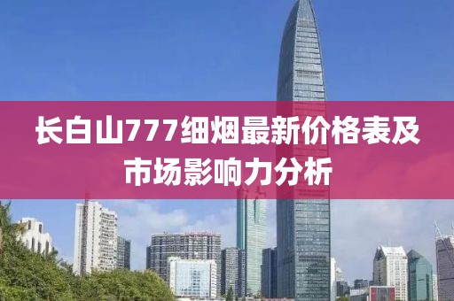 長(zhǎng)白山777細(xì)煙最新價(jià)格表及市場(chǎng)影響力分析