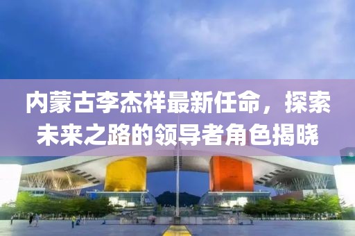 內蒙古李杰祥最新任命，探索未來之路的領導者角色揭曉