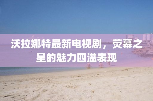 沃拉娜特最新電視劇，熒幕之星的魅力四溢表現(xiàn)