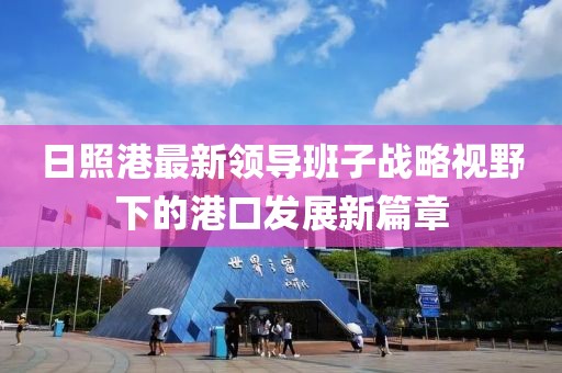 日照港最新領(lǐng)導(dǎo)班子戰(zhàn)略視野下的港口發(fā)展新篇章