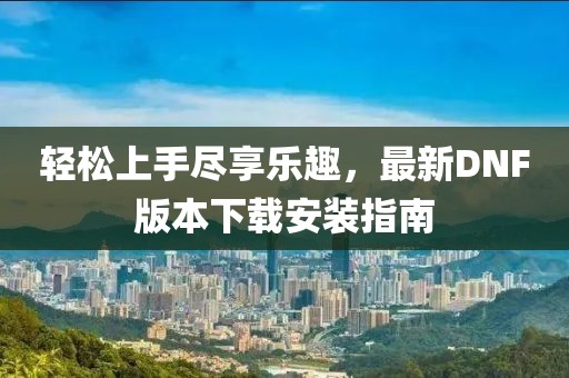 輕松上手盡享樂趣，最新DNF版本下載安裝指南