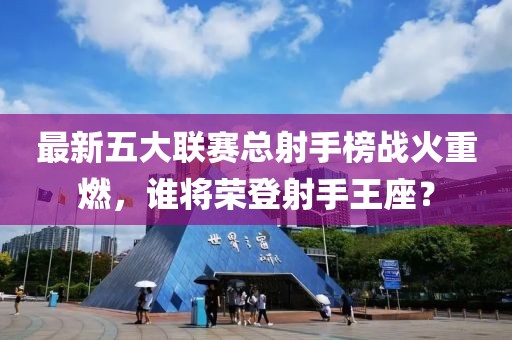 最新五大聯(lián)賽總射手榜戰(zhàn)火重燃，誰將榮登射手王座？