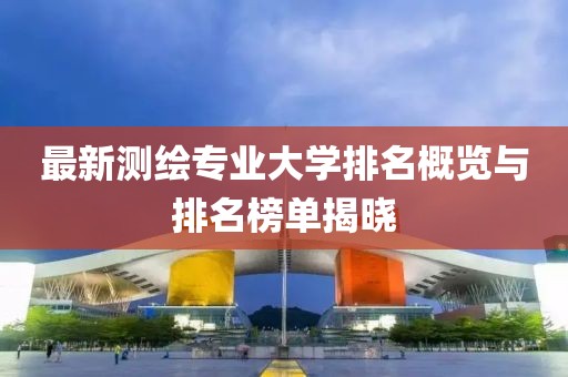 最新測繪專業(yè)大學(xué)排名概覽與排名榜單揭曉