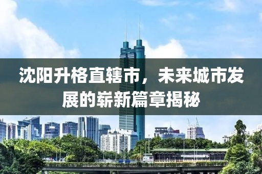沈陽升格直轄市，未來城市發(fā)展的嶄新篇章揭秘