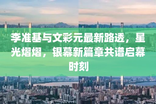 李準(zhǔn)基與文彩元最新路透，星光熠熠，銀幕新篇章共譜啟幕時刻