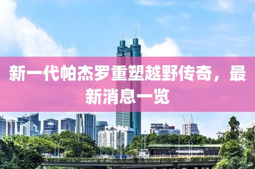 新一代帕杰羅重塑越野傳奇，最新消息一覽