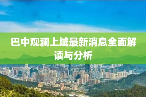 巴中觀瀾上域最新消息全面解讀與分析