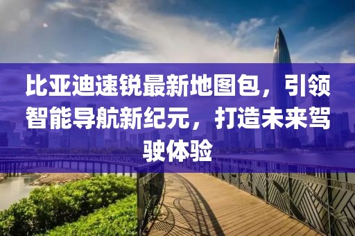 比亞迪速銳最新地圖包，引領(lǐng)智能導(dǎo)航新紀(jì)元，打造未來(lái)駕駛體驗(yàn)