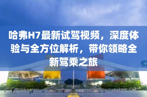 哈弗H7最新試駕視頻，深度體驗(yàn)與全方位解析，帶你領(lǐng)略全新駕乘之旅