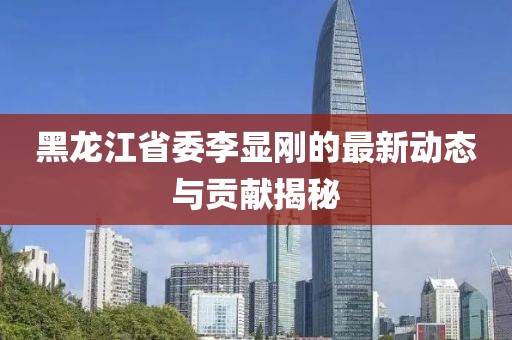黑龍江省委李顯剛的最新動(dòng)態(tài)與貢獻(xiàn)揭秘