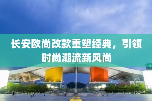 長安歐尚改款重塑經(jīng)典，引領(lǐng)時尚潮流新風(fēng)尚