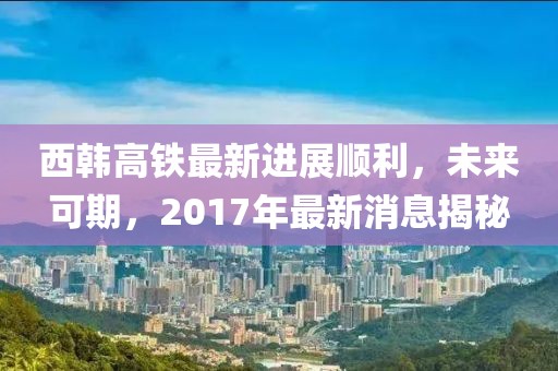 西韓高鐵最新進(jìn)展順利，未來可期，2017年最新消息揭秘