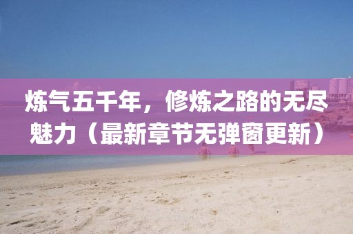 煉氣五千年，修煉之路的無(wú)盡魅力（最新章節(jié)無(wú)彈窗更新）