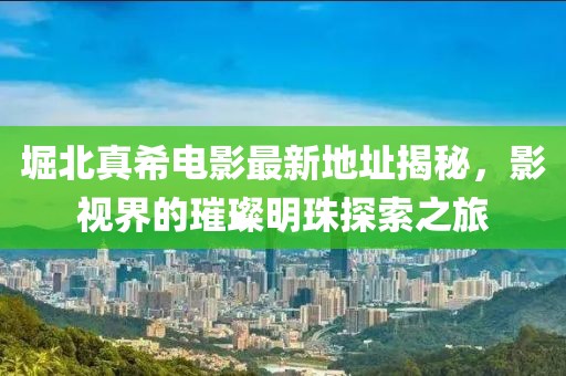 堀北真希電影最新地址揭秘，影視界的璀璨明珠探索之旅