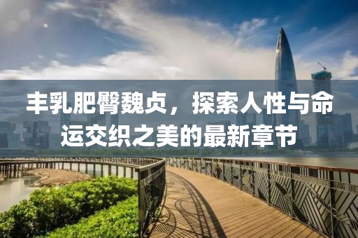 豐乳肥臀魏貞，探索人性與命運(yùn)交織之美的最新章節(jié)