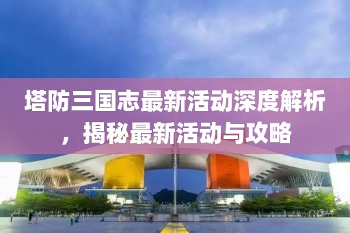 塔防三國(guó)志最新活動(dòng)深度解析，揭秘最新活動(dòng)與攻略