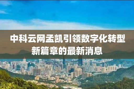 中科云網(wǎng)孟凱引領(lǐng)數(shù)字化轉(zhuǎn)型新篇章的最新消息