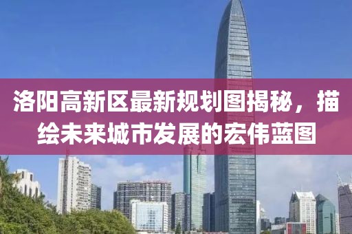 洛陽高新區(qū)最新規(guī)劃圖揭秘，描繪未來城市發(fā)展的宏偉藍(lán)圖