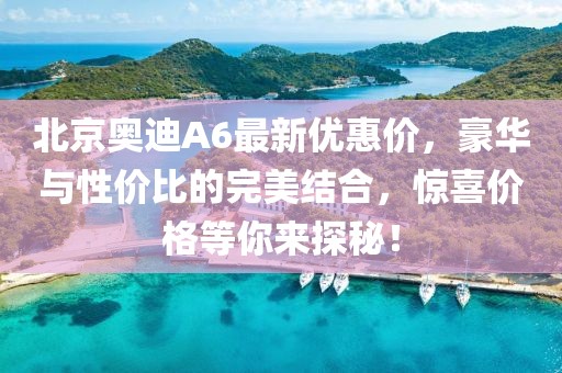 北京奧迪A6最新優(yōu)惠價(jià)，豪華與性價(jià)比的完美結(jié)合，驚喜價(jià)格等你來探秘！