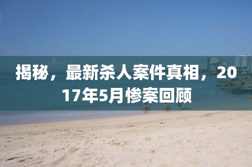 揭秘，最新殺人案件真相，2017年5月慘案回顧