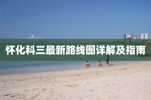 懷化科三最新路線圖詳解及指南