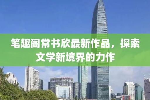 筆趣閣常書欣最新作品，探索文學新境界的力作