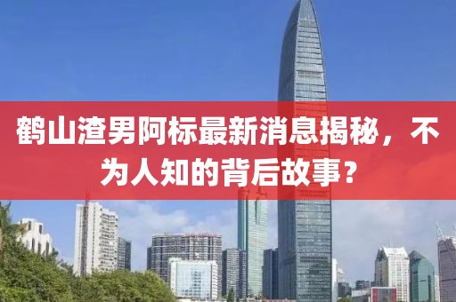 鶴山渣男阿標最新消息揭秘，不為人知的背后故事？