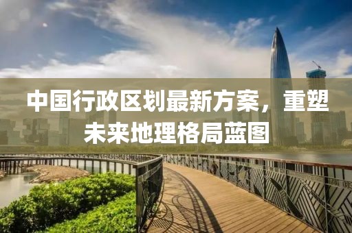 中國(guó)行政區(qū)劃最新方案，重塑未來(lái)地理格局藍(lán)圖