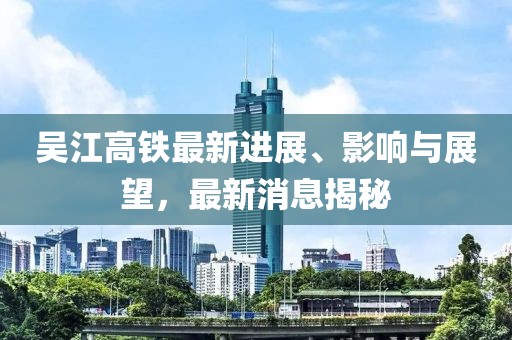 吳江高鐵最新進(jìn)展、影響與展望，最新消息揭秘
